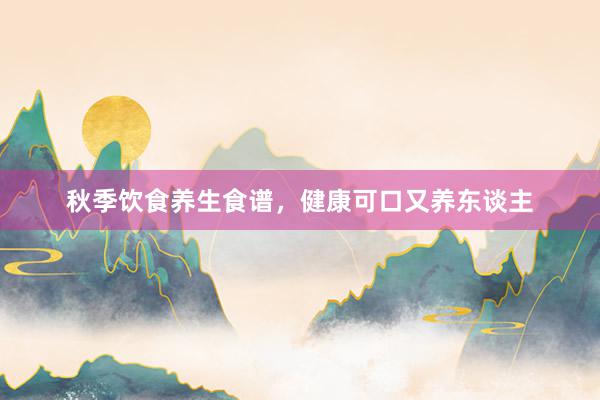 秋季饮食养生食谱，健康可口又养东谈主